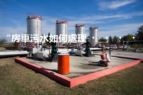 “房車污水如何處理？綠色環(huán)保新方案引領(lǐng)出行新風(fēng)尚”